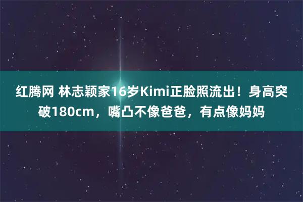 红腾网 林志颖家16岁Kimi正脸照流出！身高突破180cm，嘴凸不像爸爸，有点像妈妈