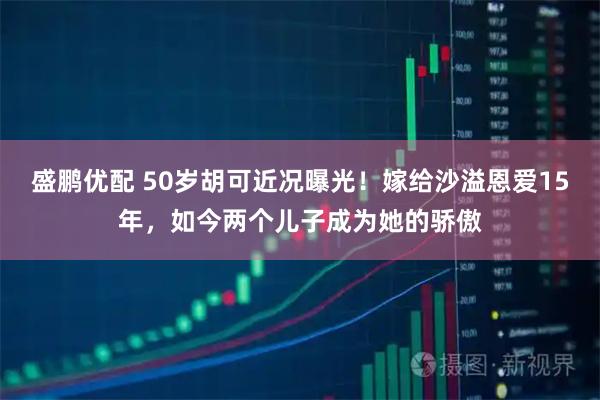 盛鹏优配 50岁胡可近况曝光！嫁给沙溢恩爱15年，如今两个儿子成为她的骄傲