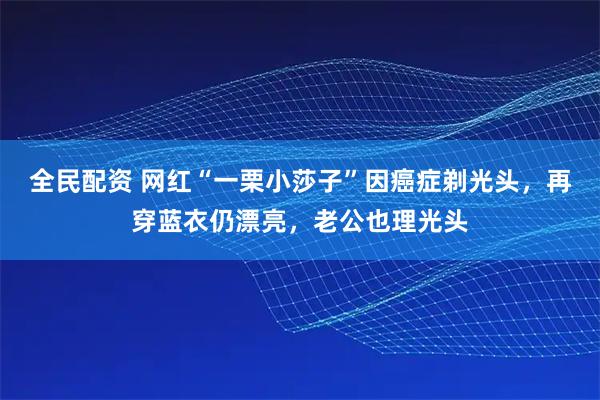 全民配资 网红“一栗小莎子”因癌症剃光头，再穿蓝衣仍漂亮，老公也理光头