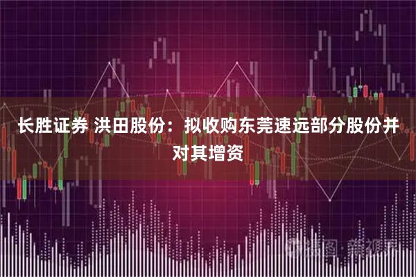 长胜证券 洪田股份：拟收购东莞速远部分股份并对其增资