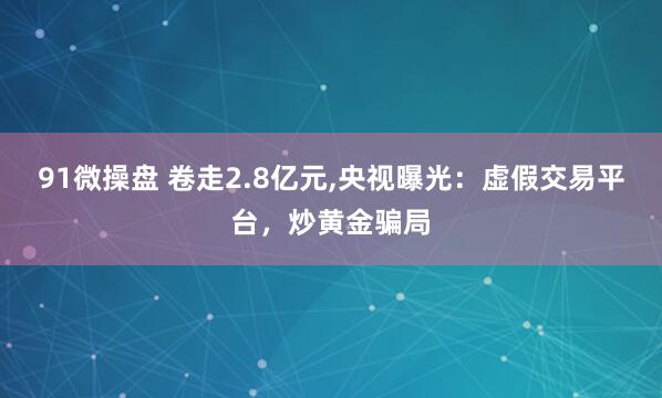 91微操盘 卷走2.8亿元,央视曝光：虚假交易平台，炒黄金骗局